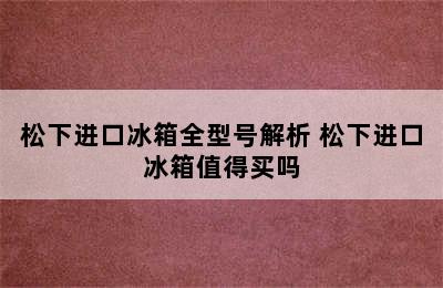 松下进口冰箱全型号解析 松下进口冰箱值得买吗